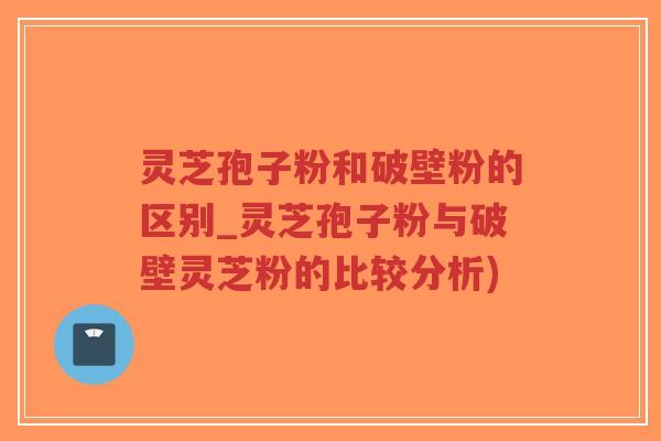 灵芝孢子粉和破壁粉的区别_灵芝孢子粉与破壁灵芝粉的比较分析)