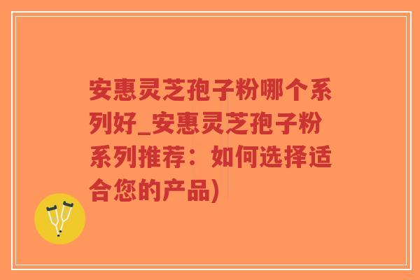 安惠灵芝孢子粉哪个系列好_安惠灵芝孢子粉系列推荐：如何选择适合您的产品)
