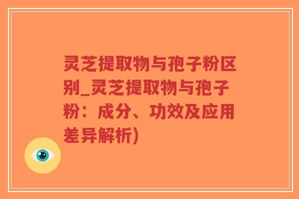 灵芝提取物与孢子粉区别_灵芝提取物与孢子粉：成分、功效及应用差异解析)