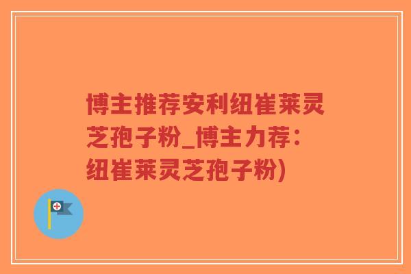 博主推荐安利纽崔莱灵芝孢子粉_博主力荐：纽崔莱灵芝孢子粉)