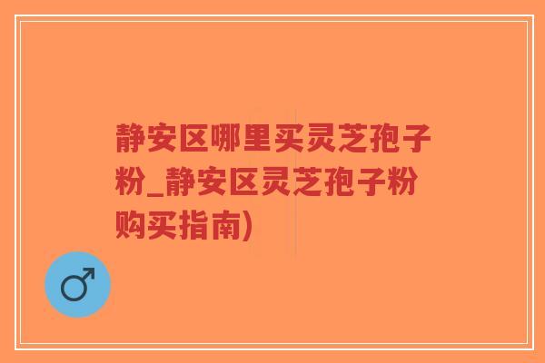 静安区哪里买灵芝孢子粉_静安区灵芝孢子粉购买指南)