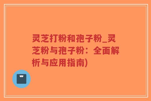 灵芝打粉和孢子粉_灵芝粉与孢子粉：全面解析与应用指南)