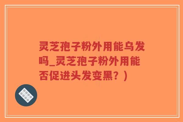 灵芝孢子粉外用能乌发吗_灵芝孢子粉外用能否促进头发变黑？)
