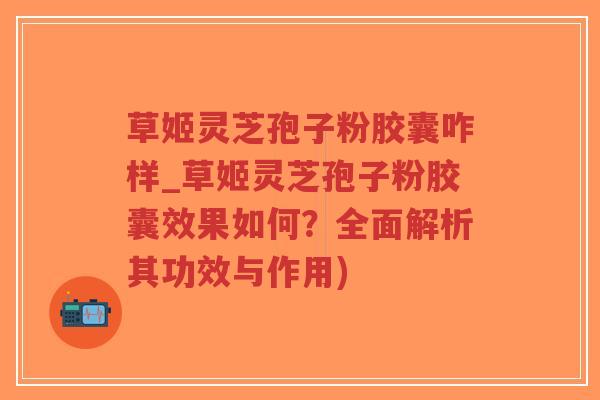 草姬灵芝孢子粉胶囊咋样_草姬灵芝孢子粉胶囊效果如何？全面解析其功效与作用)