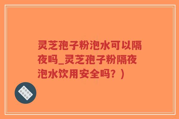 灵芝孢子粉泡水可以隔夜吗_灵芝孢子粉隔夜泡水饮用安全吗？)
