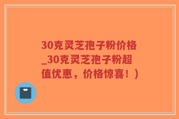 30克灵芝孢子粉价格_30克灵芝孢子粉超值优惠，价格惊喜！)