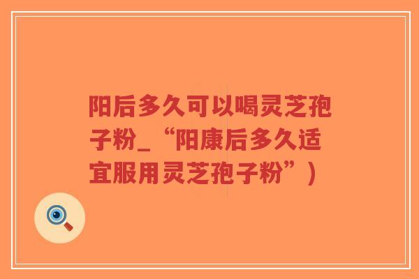 阳后多久可以喝灵芝孢子粉_“阳康后多久适宜服用灵芝孢子粉”)