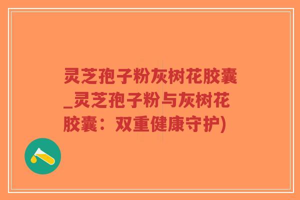 灵芝孢子粉灰树花胶囊_灵芝孢子粉与灰树花胶囊：双重健康守护)