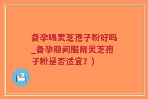 备孕喝灵芝孢子粉好吗_备孕期间服用灵芝孢子粉是否适宜？)