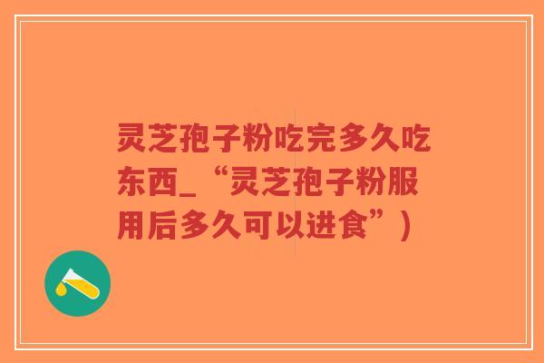 灵芝孢子粉吃完多久吃东西_“灵芝孢子粉服用后多久可以进食”)