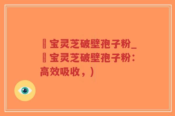 義宝灵芝破壁孢子粉_義宝灵芝破壁孢子粉：高效吸收，)