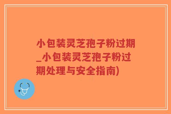 小包装灵芝孢子粉过期_小包装灵芝孢子粉过期处理与安全指南)