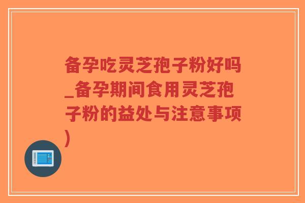 备孕吃灵芝孢子粉好吗_备孕期间食用灵芝孢子粉的益处与注意事项)
