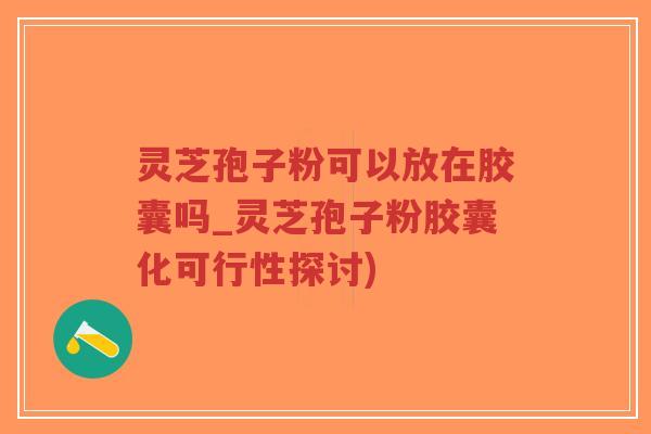 灵芝孢子粉可以放在胶囊吗_灵芝孢子粉胶囊化可行性探讨)
