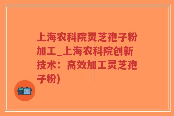 上海农科院灵芝孢子粉加工_上海农科院创新技术：高效加工灵芝孢子粉)