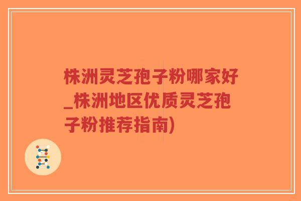 株洲灵芝孢子粉哪家好_株洲地区优质灵芝孢子粉推荐指南)