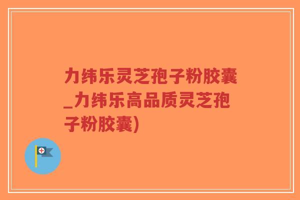 力纬乐灵芝孢子粉胶囊_力纬乐高品质灵芝孢子粉胶囊)