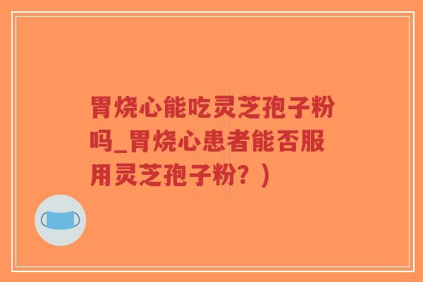 胃烧心能吃灵芝孢子粉吗_胃烧心患者能否服用灵芝孢子粉？)