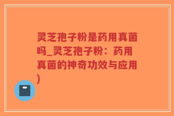 灵芝孢子粉是药用真菌吗_灵芝孢子粉：药用真菌的神奇功效与应用)