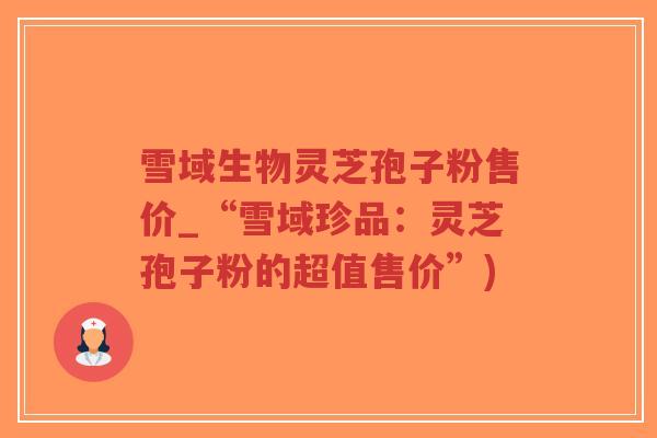 雪域生物灵芝孢子粉售价_“雪域珍品：灵芝孢子粉的超值售价”)