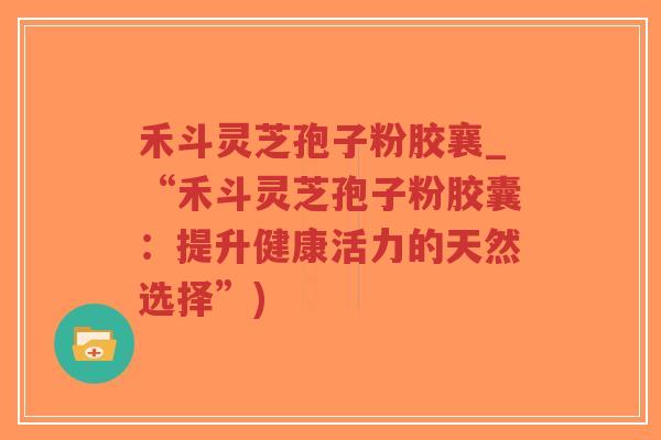 禾斗灵芝孢子粉胶襄_“禾斗灵芝孢子粉胶囊：提升健康活力的天然选择”)