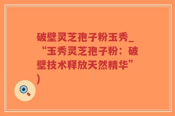 破壁灵芝孢子粉玉秀_“玉秀灵芝孢子粉：破壁技术释放天然精华”)