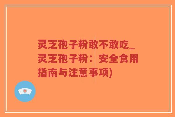 灵芝孢子粉敢不敢吃_灵芝孢子粉：安全食用指南与注意事项)