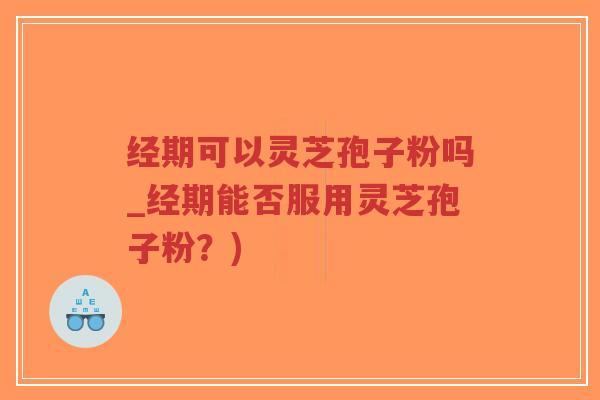 经期可以灵芝孢子粉吗_经期能否服用灵芝孢子粉？)
