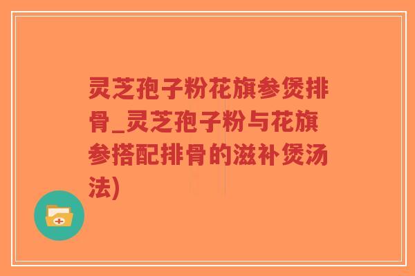 灵芝孢子粉花旗参煲排骨_灵芝孢子粉与花旗参搭配排骨的滋补煲汤法)