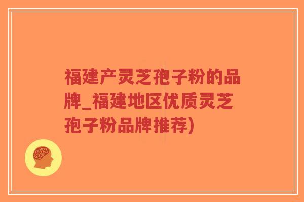 福建产灵芝孢子粉的品牌_福建地区优质灵芝孢子粉品牌推荐)