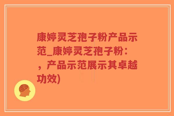康婷灵芝孢子粉产品示范_康婷灵芝孢子粉：，产品示范展示其卓越功效)