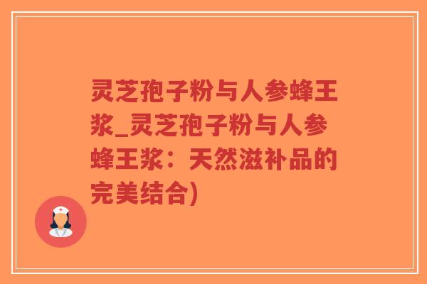 灵芝孢子粉与人参蜂王浆_灵芝孢子粉与人参蜂王浆：天然滋补品的完美结合)