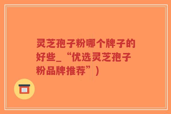 灵芝孢子粉哪个牌子的好些_“优选灵芝孢子粉品牌推荐”)
