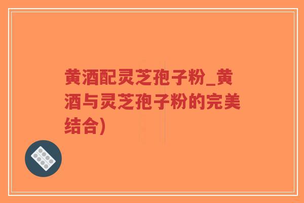 黄酒配灵芝孢子粉_黄酒与灵芝孢子粉的完美结合)