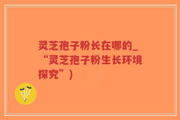 灵芝孢子粉长在哪的_“灵芝孢子粉生长环境探究”)