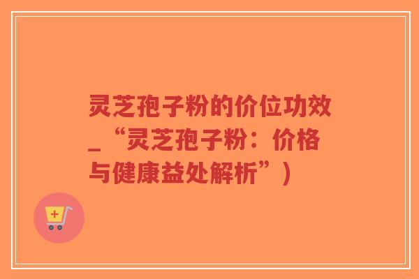 灵芝孢子粉的价位功效_“灵芝孢子粉：价格与健康益处解析”)