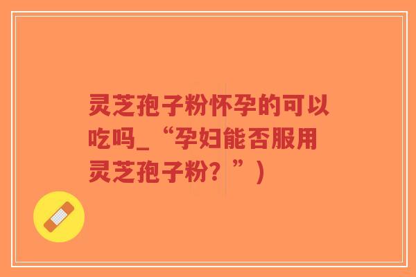 灵芝孢子粉怀孕的可以吃吗_“孕妇能否服用灵芝孢子粉？”)