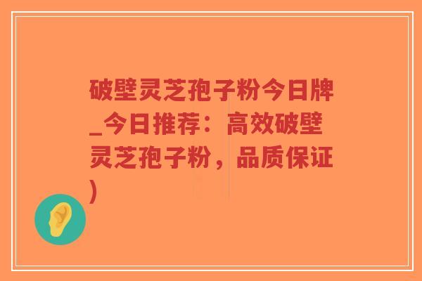破壁灵芝孢子粉今日牌_今日推荐：高效破壁灵芝孢子粉，品质保证)