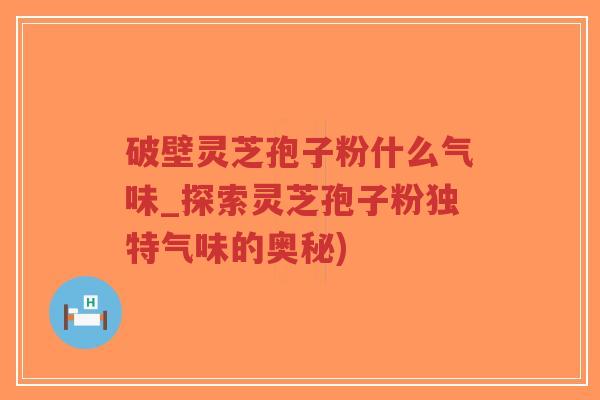 破壁灵芝孢子粉什么气味_探索灵芝孢子粉独特气味的奥秘)