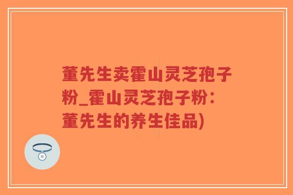 董先生卖霍山灵芝孢子粉_霍山灵芝孢子粉：董先生的养生佳品)