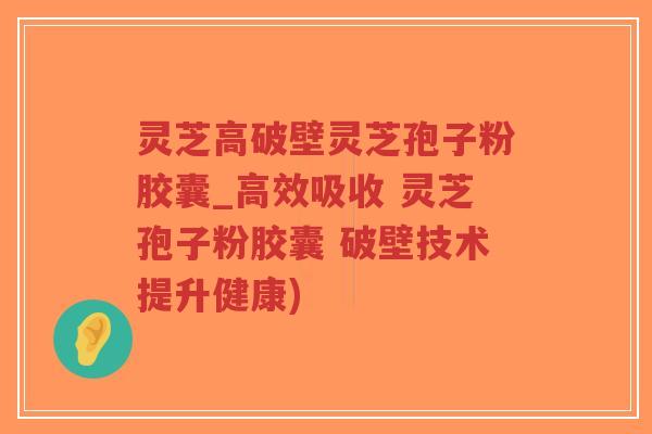 灵芝高破壁灵芝孢子粉胶囊_高效吸收 灵芝孢子粉胶囊 破壁技术提升健康)