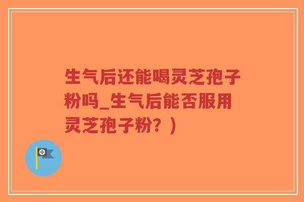 生气后还能喝灵芝孢子粉吗_生气后能否服用灵芝孢子粉？)