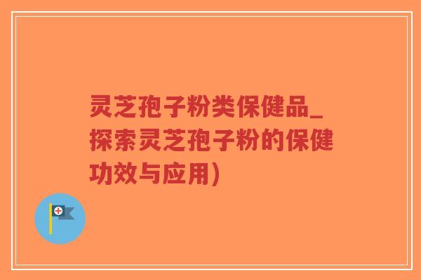 灵芝孢子粉类保健品_探索灵芝孢子粉的保健功效与应用)