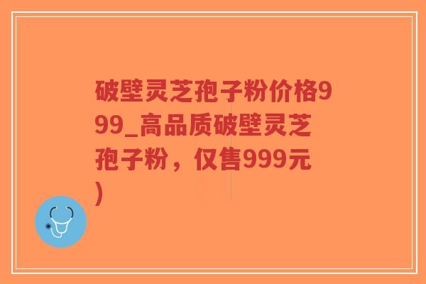 破壁灵芝孢子粉价格999_高品质破壁灵芝孢子粉，仅售999元)