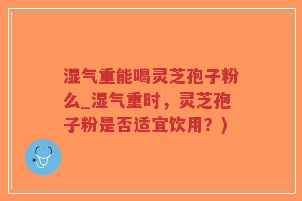 湿气重能喝灵芝孢子粉么_湿气重时，灵芝孢子粉是否适宜饮用？)