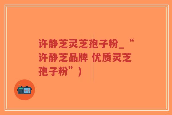 许静芝灵芝孢子粉_“许静芝品牌 优质灵芝孢子粉”)