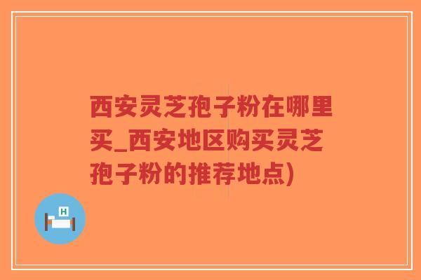 西安灵芝孢子粉在哪里买_西安地区购买灵芝孢子粉的推荐地点)