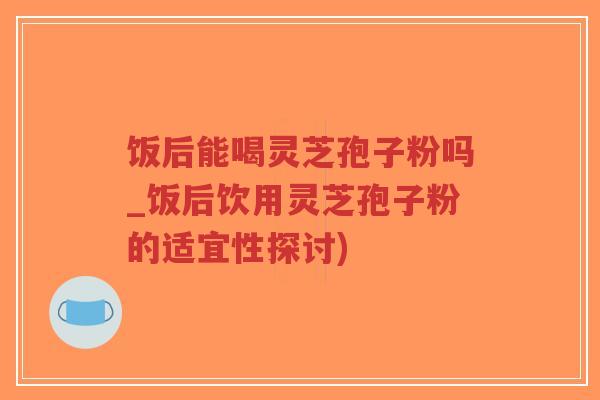 饭后能喝灵芝孢子粉吗_饭后饮用灵芝孢子粉的适宜性探讨)