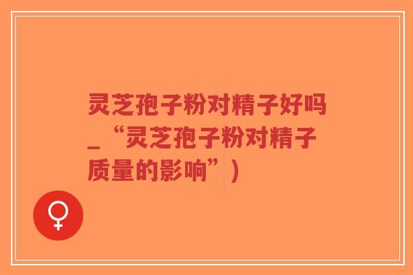 灵芝孢子粉对精子好吗_“灵芝孢子粉对精子质量的影响”)