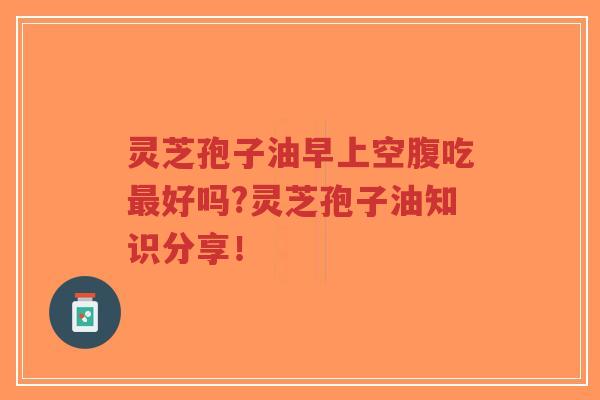 灵芝孢子油早上空腹吃最好吗?灵芝孢子油知识分享！